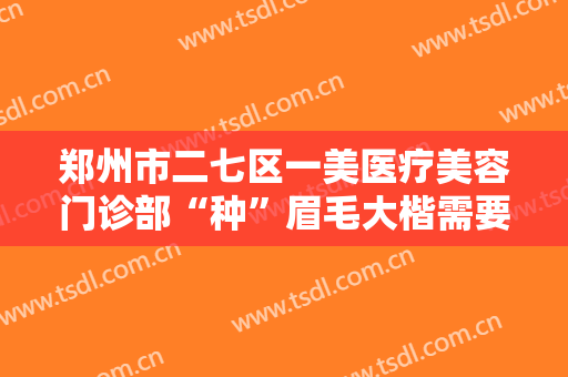 郑州市二七区一美医疗美容门诊部“种”眉毛大楷需要多少钱?有哪些优势?