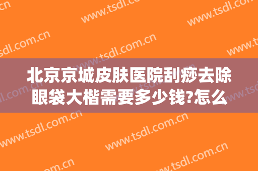 北京京城皮肤医院刮痧去除眼袋大楷需要多少钱?怎么样?(北京祛眼袋最好的医生)