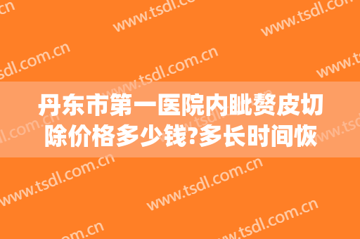 丹东市第一医院内眦赘皮切除价格多少钱?多长时间恢复?(丹东整形外科)