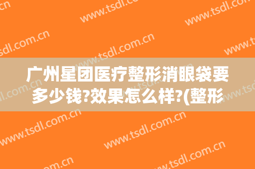 广州星团医疗整形消眼袋要多少钱?效果怎么样?(整形医院去眼袋价格)
