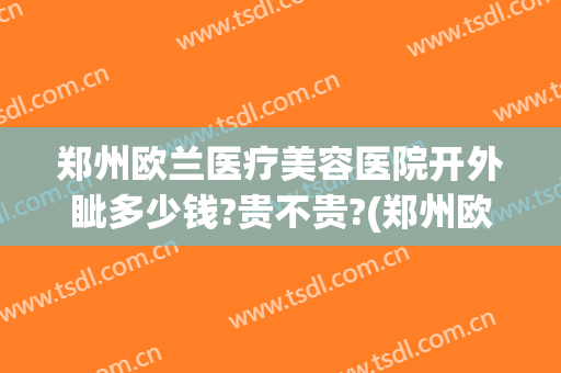 郑州欧兰医疗美容医院开外眦多少钱?贵不贵?(郑州欧兰医疗美容医院电话)
