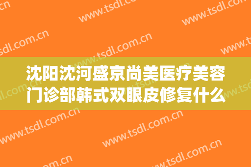 沈阳沈河盛京尚美医疗美容门诊部韩式双眼皮修复什么价格?怎么样?(沈阳盛京尚美整形医院)