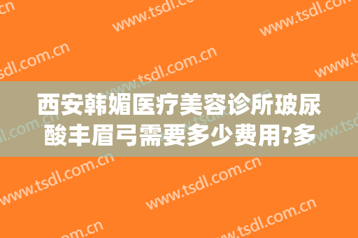 西安韩媚医疗美容诊所玻尿酸丰眉弓需要多少费用?多长时间恢复?(西安韩媚整形医院咋样)