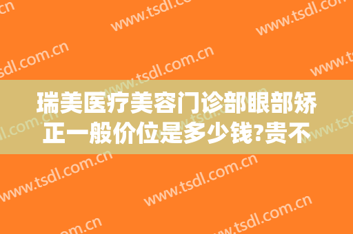 瑞美医疗美容门诊部眼部矫正一般价位是多少钱?贵不贵?(医美做眼睛多少钱)