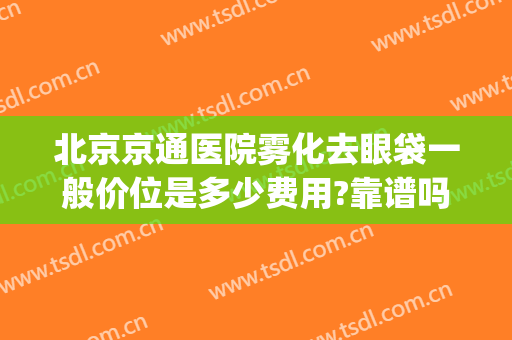 北京京通医院雾化去眼袋一般价位是多少费用?靠谱吗?(北京公立医院去眼袋多少钱)