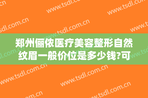郑州俪侬医疗美容整形自然纹眉一般价位是多少钱?可靠吗?(俪侬整形医院)
