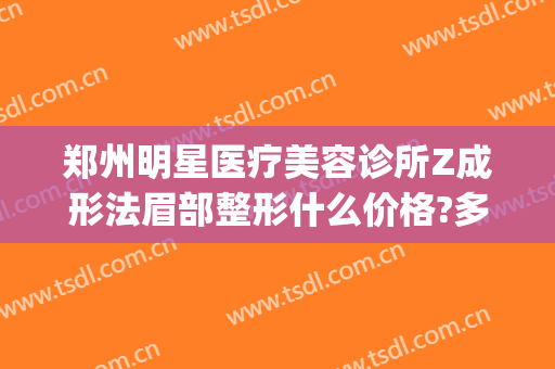 郑州明星医疗美容诊所Z成形法眉部整形什么价格?多长时间恢复?(郑州整容整形医院)