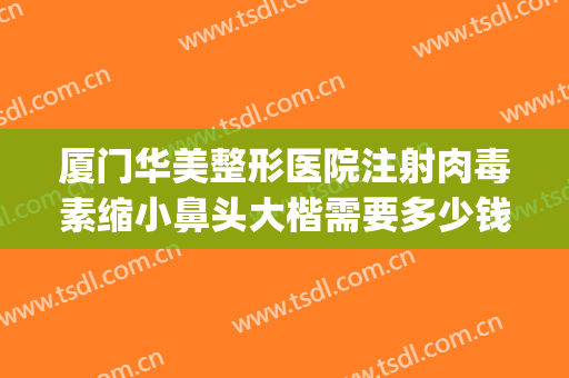 厦门华美整形医院注射肉毒素缩小鼻头大楷需要多少钱?有哪些优势?(美莱美容整形医院厦门)
