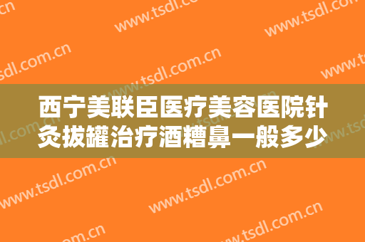 西宁美联臣医疗美容医院针灸拔罐治疗酒糟鼻一般多少费用?有哪些优势?