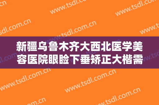 新疆乌鲁木齐大西北医学美容医院眼睑下垂矫正大楷需要多少钱?需要多久恢复?