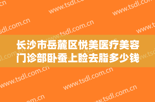 长沙市岳麓区悦美医疗美容门诊部卧蚕上睑去脂多少钱?效果怎么样?(长沙悦美医疗美容医院)