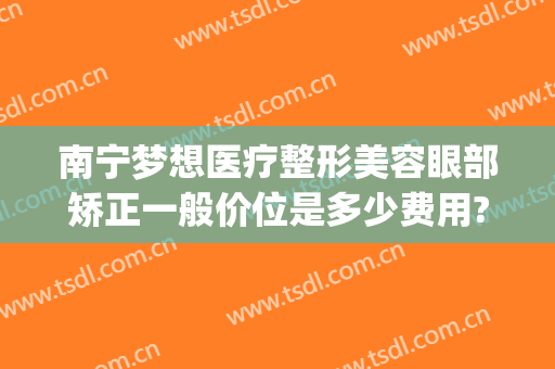 南宁梦想医疗整形美容眼部矫正一般价位是多少费用?效果怎么样?(南宁梦想医疗美容医院)