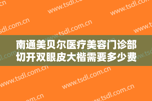 南通美贝尔医疗美容门诊部切开双眼皮大楷需要多少费用?效果怎么样?