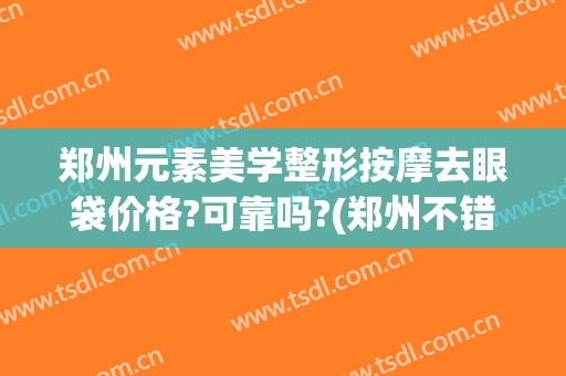 郑州元素美学整形按摩去眼袋价格?可靠吗?(郑州不错的医美整形机构)