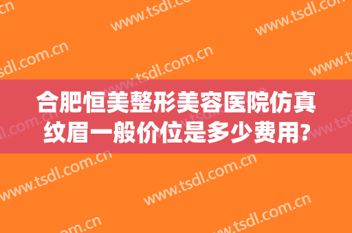 合肥恒美整形美容医院仿真纹眉一般价位是多少费用?需要多久恢复?(合肥美刻整形医院电话)