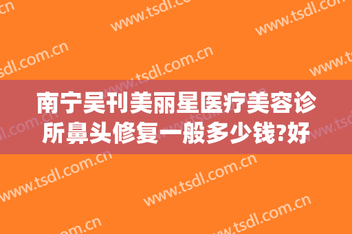 南宁吴刊美丽星医疗美容诊所鼻头修复一般多少钱?好不好?(南宁美丽星整形医院)