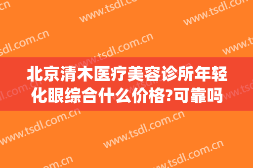 北京清木医疗美容诊所年轻化眼综合什么价格?可靠吗?(北京清心医疗美容医院)