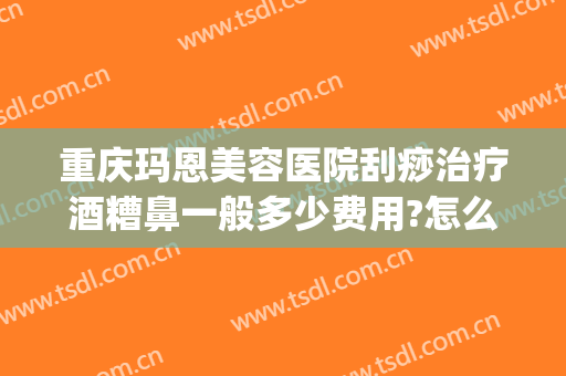 重庆玛恩美容医院刮痧治疗酒糟鼻一般多少费用?怎么样?(激光治疗酒糟鼻价格)
