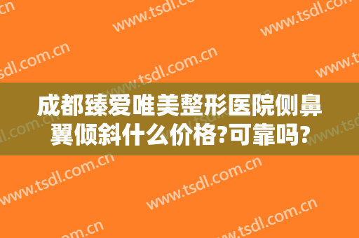 成都臻爱唯美整形医院侧鼻翼倾斜什么价格?可靠吗?