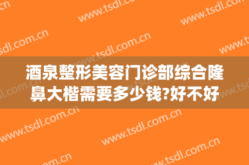 酒泉整形美容门诊部综合隆鼻大楷需要多少钱?好不好?(酒泉市医学整形美容怎么样)