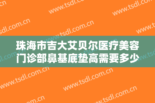 珠海市吉大艾贝尔医疗美容门诊部鼻基底垫高需要多少钱?有哪些优势?