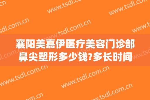 襄阳美嘉伊医疗美容门诊部鼻尖塑形多少钱?多长时间恢复?(襄阳中心医院整形美容科医生)