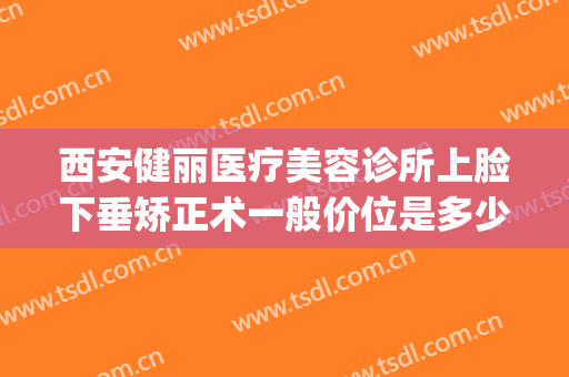 西安健丽医疗美容诊所上脸下垂矫正术一般价位是多少费用?怎么样?(西安健丽医美可靠吗)