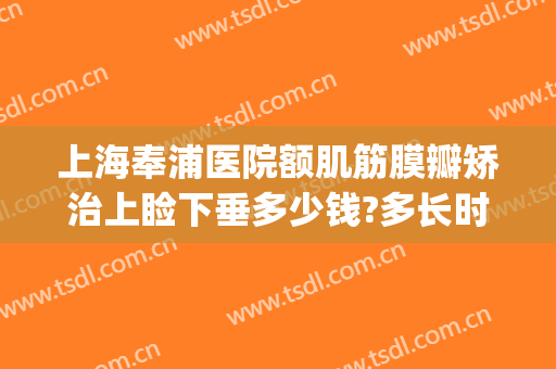上海奉浦医院额肌筋膜瓣矫治上睑下垂多少钱?多长时间恢复?(上海治疗上睑下垂最好医院)