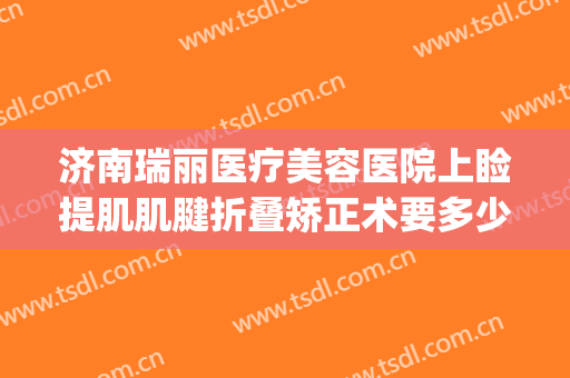 济南瑞丽医疗美容医院上睑提肌肌腱折叠矫正术要多少钱?怎么样?(面部提肌手术多少钱)