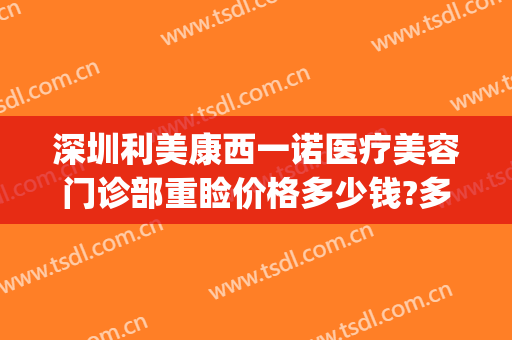 深圳利美康西一诺医疗美容门诊部重睑价格多少钱?多长时间恢复?(深圳利美康整形医院)