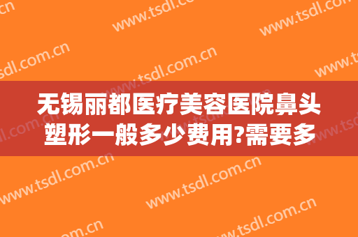 无锡丽都医疗美容医院鼻头塑形一般多少费用?需要多久恢复?(无锡丽都整容整形医院)
