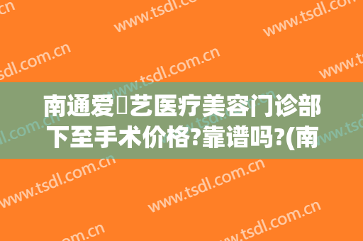 南通爱婍艺医疗美容门诊部下至手术价格?靠谱吗?(南通爱婍艺医疗美容优惠)