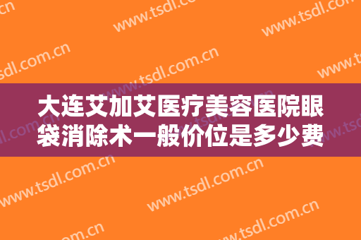 大连艾加艾医疗美容医院眼袋消除术一般价位是多少费用?效果怎么样?