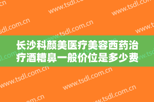 长沙科颜美医疗美容西药治疗酒糟鼻一般价位是多少费用?有哪些优势?
