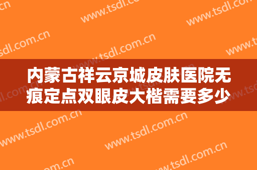 内蒙古祥云京城皮肤医院无痕定点双眼皮大楷需要多少费用?有哪些优势?