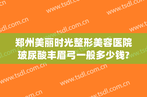 郑州美丽时光整形美容医院玻尿酸丰眉弓一般多少钱?好不好?(郑州美眼整形的价格)