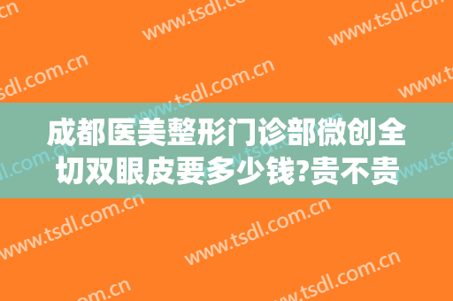 成都医美整形门诊部微创全切双眼皮要多少钱?贵不贵?(成都做全切双眼皮多少钱)