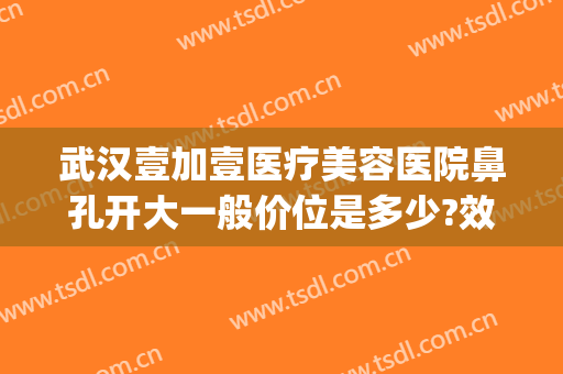 武汉壹加壹医疗美容医院鼻孔开大一般价位是多少?效果怎么样?(武汉壹加医疗美容医院医生)