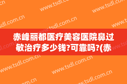 赤峰丽都医疗美容医院鼻过敏治疗多少钱?可靠吗?(赤峰丽都美容医院价目)