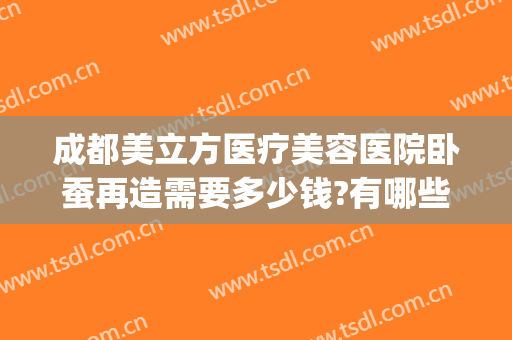 成都美立方医疗美容医院卧蚕再造需要多少钱?有哪些优势?(卧蚕再造术价格)