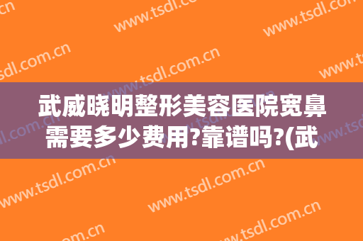 武威晓明整形美容医院宽鼻需要多少费用?靠谱吗?(武威整容医院哪家好)