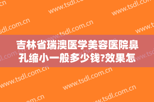 吉林省瑞澳医学美容医院鼻孔缩小一般多少钱?效果怎么样?(瑞澳医学美容医院正规吗)