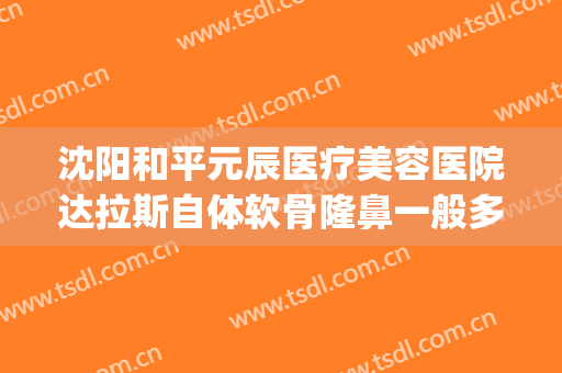 沈阳和平元辰医疗美容医院达拉斯自体软骨隆鼻一般多少钱?可靠吗?(沈阳医美整形美容医院怎么样)