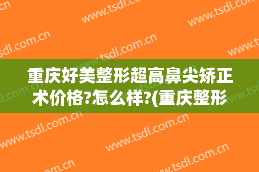 重庆好美整形超高鼻尖矫正术价格?怎么样?(重庆整形整鼻子哪里好)