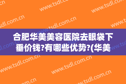 合肥华美美容医院去眼袋下垂价钱?有哪些优势?(华美整形美容医院去眼袋怎么样)
