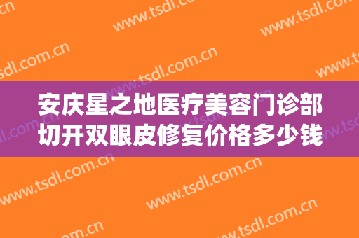 安庆星之地医疗美容门诊部切开双眼皮修复价格多少钱?贵不贵?(安庆哪家医院做双眼皮最好)