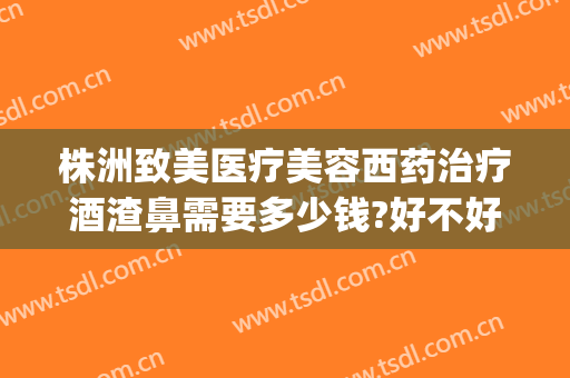 株洲致美医疗美容西药治疗酒渣鼻需要多少钱?好不好?(医院治疗酒糟鼻多少钱)