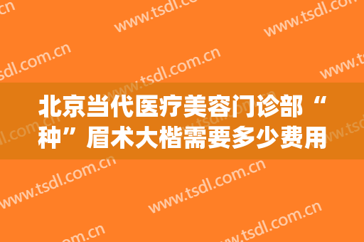北京当代医疗美容门诊部“种”眉术大楷需要多少费用?贵不贵?(北京切眉术价格)