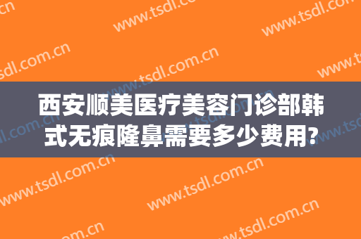 西安顺美医疗美容门诊部韩式无痕隆鼻需要多少费用?有哪些优势?(顺医美医疗美容门诊部)