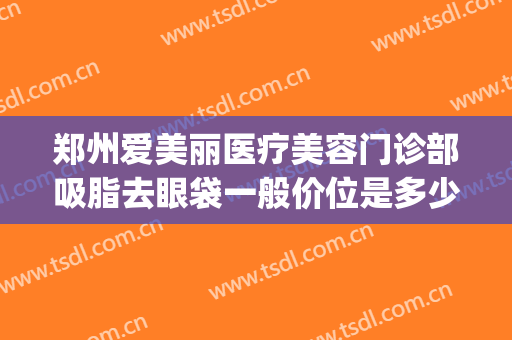郑州爱美丽医疗美容门诊部吸脂去眼袋一般价位是多少费用?好不好?(郑州爱美丽整形医院)